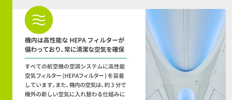 機内は高性能なHEPAフィルターが備わっており、常に清潔な空気を確保